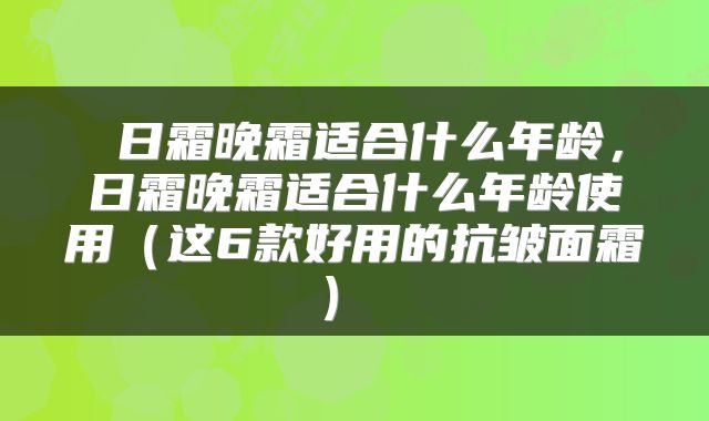 日霜晚霜适合什么年龄,日霜晚霜适合什么年龄使用(这6款好用的抗皱面霜)