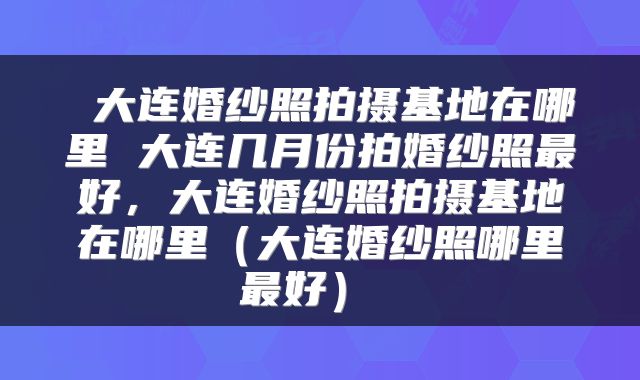 大连婚纱照拍摄基地在哪里 大连几月份拍婚纱照最好，大连婚纱照拍摄基地在哪里（大连婚纱照哪里最好） 