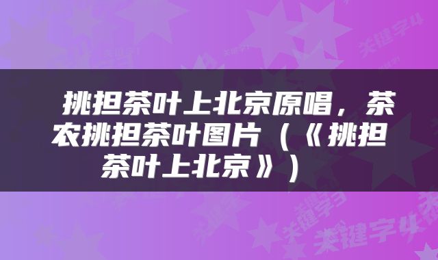  挑担茶叶上北京原唱，茶农挑担茶叶图片（《挑担茶叶上北京》） 