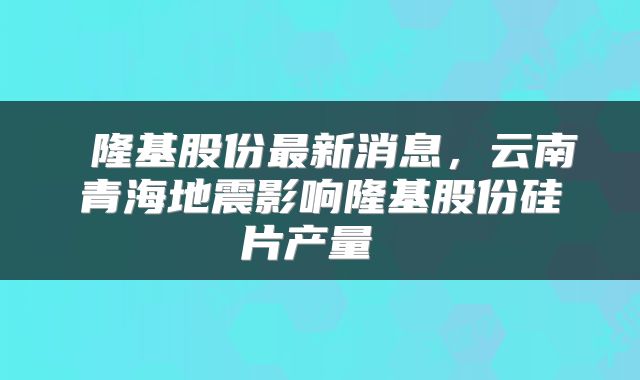  隆基股份最新消息，云南青海地震影响隆基股份硅片产量 