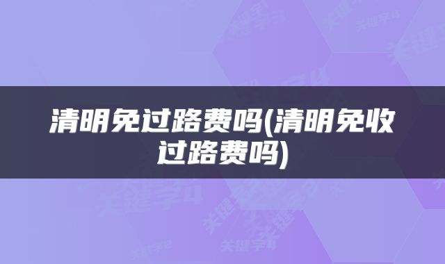 清明免过路费吗(清明免收过路费吗)