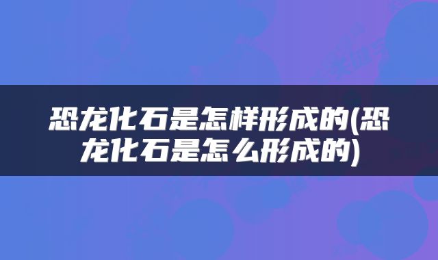 恐龙化石是怎样形成的(恐龙化石是怎么形成的)