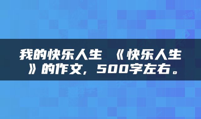 我的快乐人生 《快乐人生》的作文, 500字左右。
