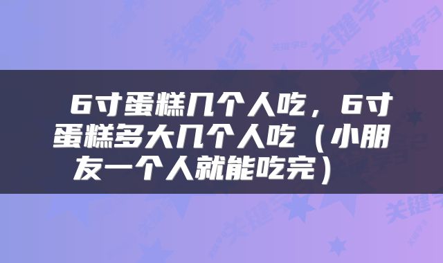  6寸蛋糕几个人吃，6寸蛋糕多大几个人吃（小朋友一个人就能吃完） 
