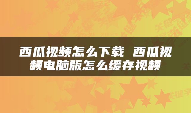 西瓜视频怎么下载 西瓜视频电脑版怎么缓存视频