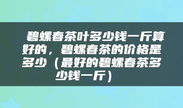 碧螺春茶叶多少钱一斤算好的，碧螺春茶的价格是多少（最好的碧螺春茶多少钱一斤） 