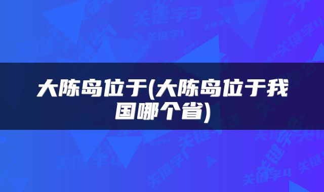 大陈岛位于(大陈岛位于我国哪个省)