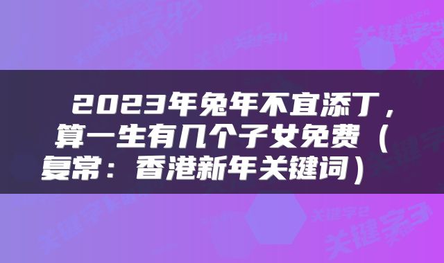  2023年兔年不宜添丁，算一生有几个子女免费（复常：香港新年关键词） 