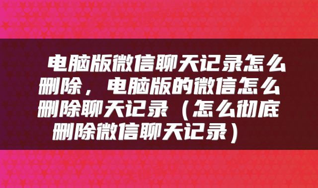 电脑版微信聊天记录怎么删除,电脑版的微信怎么删除聊天记录(怎么彻底删除微信聊天记录)