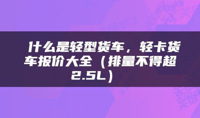  什么是轻型货车，轻卡货车报价大全（排量不得超2.5L） 