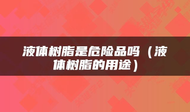 液体树脂是危险品吗（液体树脂的用途）