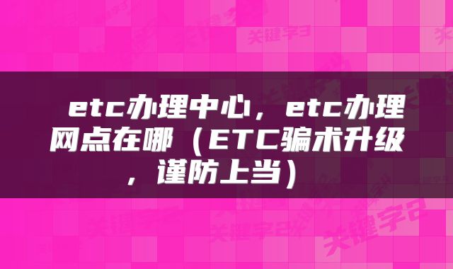  etc办理中心，etc办理网点在哪（ETC骗术升级，谨防上当） 