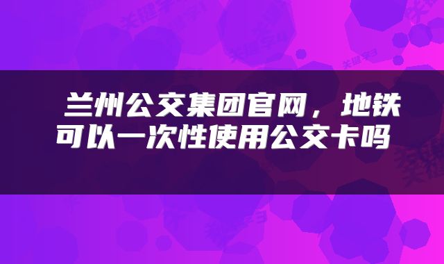  兰州公交集团官网，地铁可以一次性使用公交卡吗 