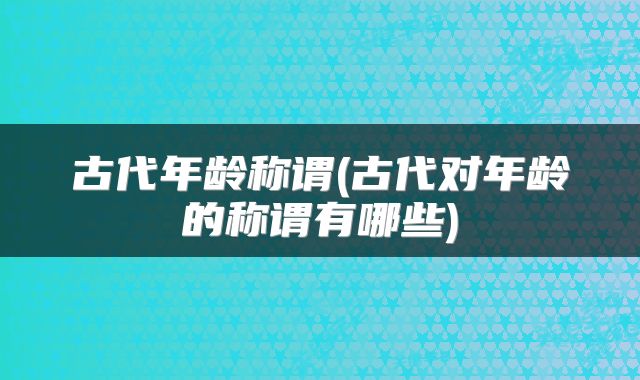 古代年龄称谓(古代对年龄的称谓有哪些)