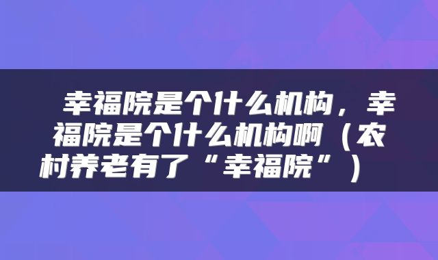  幸福院是个什么机构，幸福院是个什么机构啊（农村养老有了“幸福院”） 