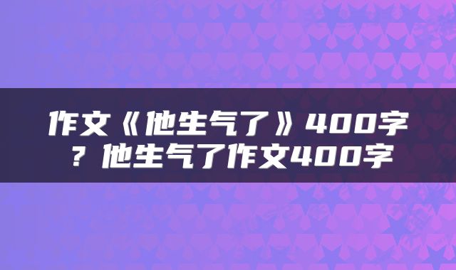 作文《他生气了》400字？他生气了作文400字