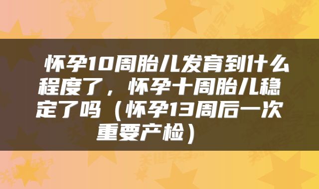  怀孕10周胎儿发育到什么程度了，怀孕十周胎儿稳定了吗（怀孕13周后一次重要产检） 