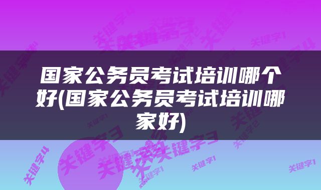 国家公务员考试培训哪个好(国家公务员考试培训哪家好)