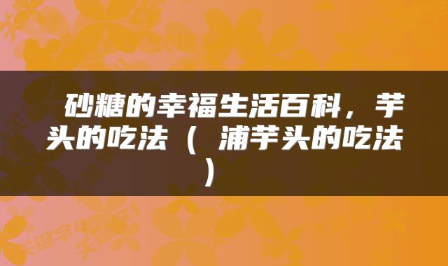  砂糖的幸福生活百科，芋头的吃法（茘浦芋头的吃法） 