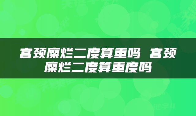 宫颈糜烂二度算重吗 宫颈糜烂二度算重度吗