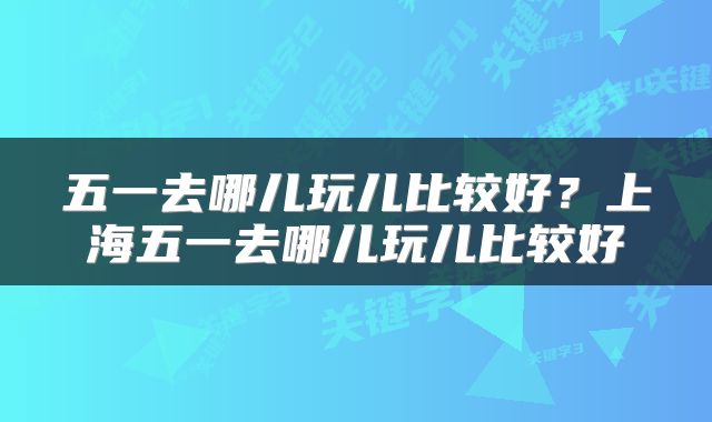 五一去哪儿玩儿比较好？上海五一去哪儿玩儿比较好