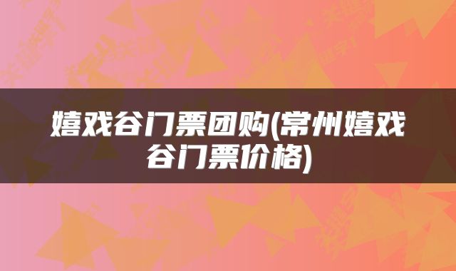 嬉戏谷门票团购(常州嬉戏谷门票价格)