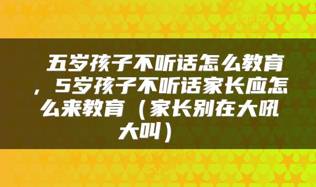  五岁孩子不听话怎么教育，5岁孩子不听话家长应怎么来教育（家长别在大吼大叫） 