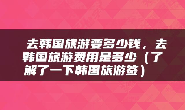  去韩国旅游要多少钱，去韩国旅游费用是多少（了解了一下韩国旅游签） 