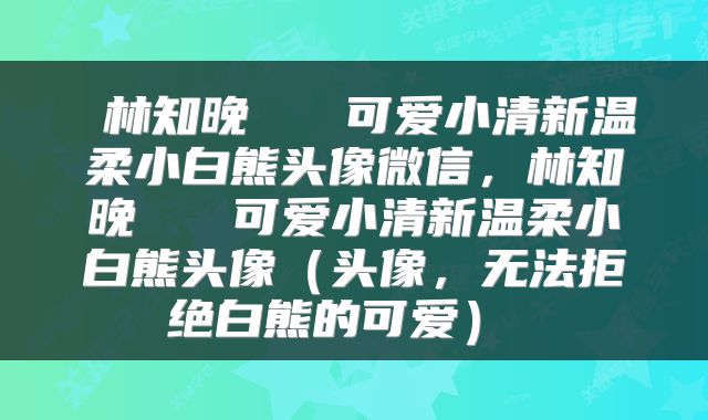  林知晚   可爱小清新温柔小白熊头像微信，林知晚   可爱小清新温柔小白熊头像（头像，无法拒绝白熊的可爱） 