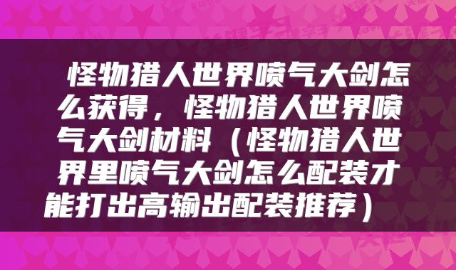 怪物猎人世界喷气大剑怎么获得，怪物猎人世界喷气大剑材料（怪物猎人世界里喷气大剑怎么配装才能打出高输出配装推荐） 