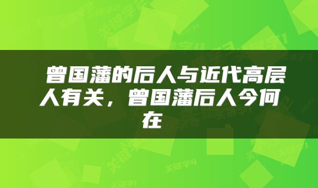  曾国藩的后人与近代高层人有关，曾国藩后人今何在 