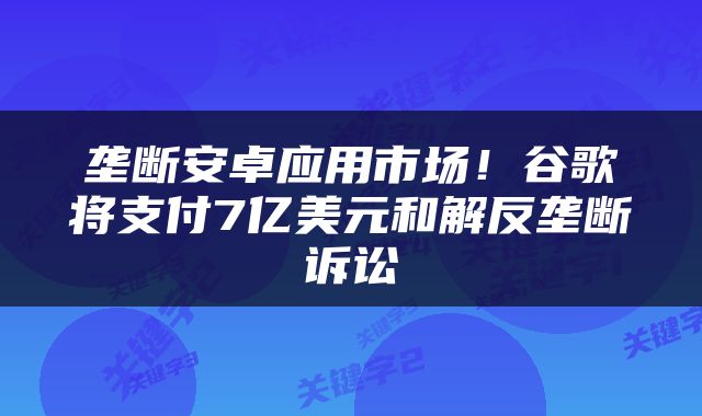 垄断安卓应用市场！谷歌将支付7亿美元和解反垄断诉讼