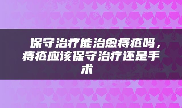 保守治疗能治愈痔疮吗，痔疮应该保守治疗还是手术 