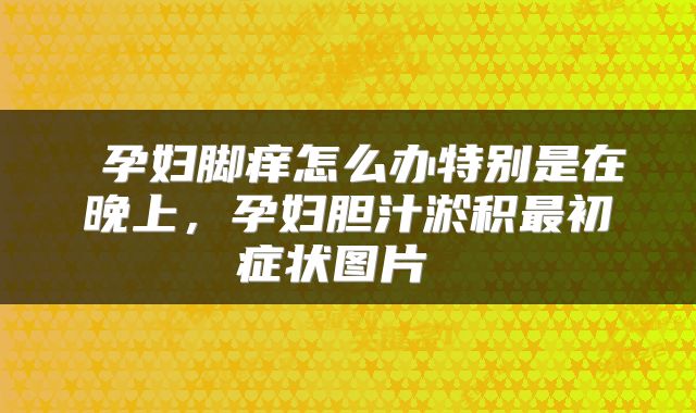  孕妇脚痒怎么办特别是在晚上，孕妇胆汁淤积最初症状图片 