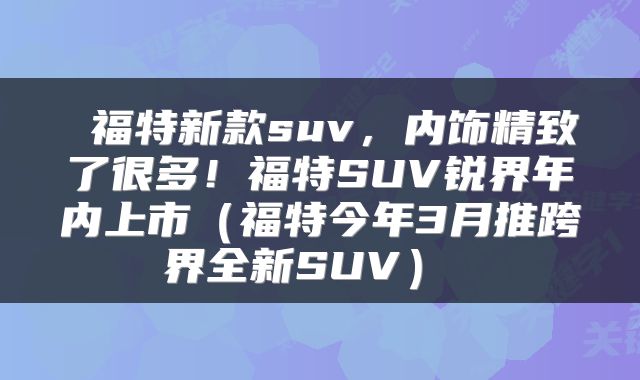  福特新款suv，内饰精致了很多！福特SUV锐界年内上市（福特今年3月推跨界全新SUV） 