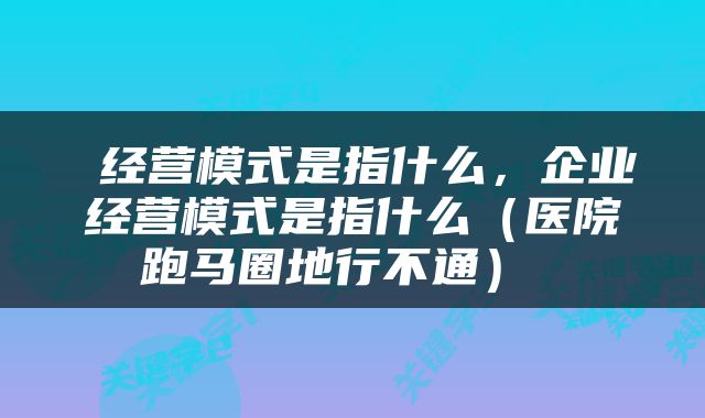  经营模式是指什么，企业经营模式是指什么（医院跑马圈地行不通） 