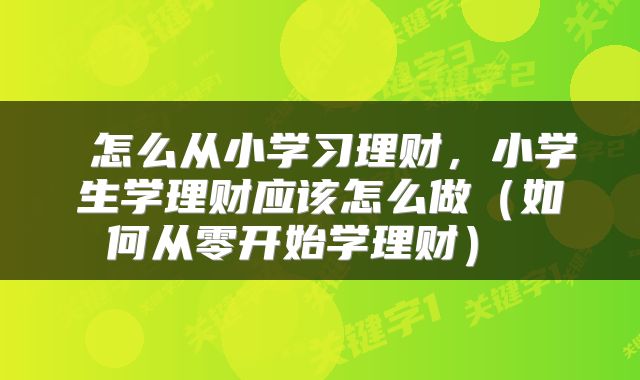  怎么从小学习理财，小学生学理财应该怎么做（如何从零开始学理财） 