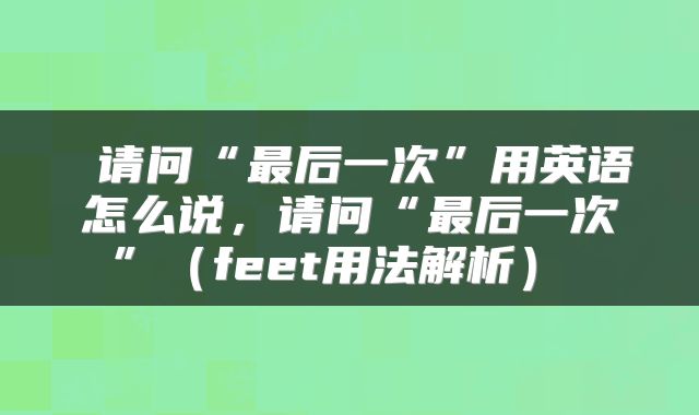  请问“最后一次”用英语怎么说，请问“最后一次”（feet用法解析） 