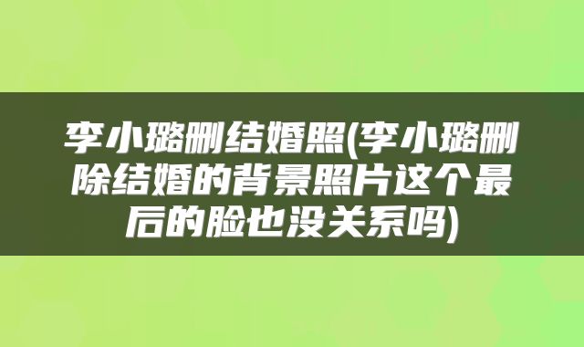 李小璐删结婚照(李小璐删除结婚的背景照片这个最后的脸也没关系吗)