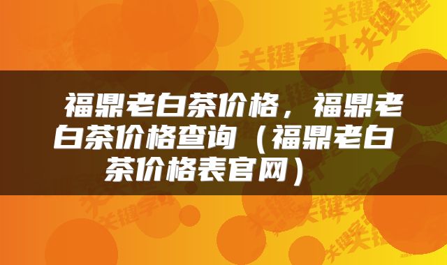  福鼎老白茶价格，福鼎老白茶价格查询（福鼎老白茶价格表官网） 