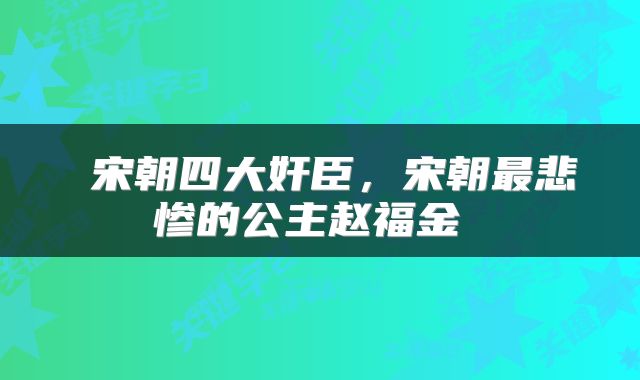  宋朝四大奸臣，宋朝最悲惨的公主赵福金 