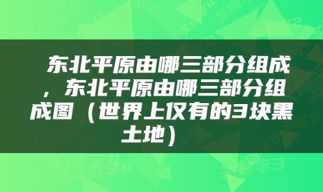  东北平原由哪三部分组成，东北平原由哪三部分组成图（世界上仅有的3块黑土地） 
