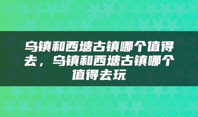 乌镇和西塘古镇哪个值得去，乌镇和西塘古镇哪个值得去玩