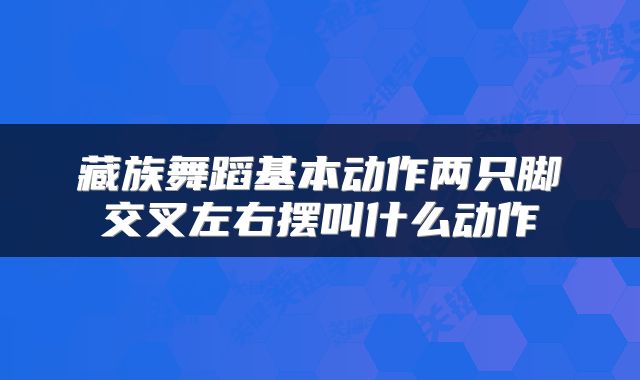 藏族舞蹈基本动作两只脚交叉左右摆叫什么动作