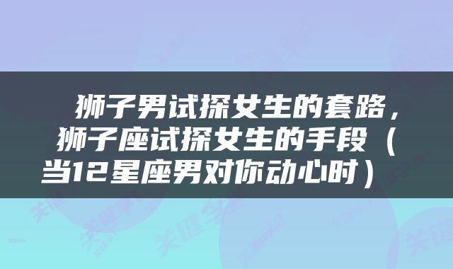  狮子男试探女生的套路，狮子座试探女生的手段（当12星座男对你动心时） 
