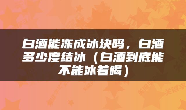 白酒能冻成冰块吗，白酒多少度结冰（白酒到底能不能冰着喝）