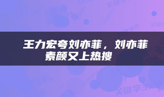  王力宏夸刘亦菲，刘亦菲素颜又上热搜 