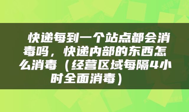  快递每到一个站点都会消毒吗，快递内部的东西怎么消毒（经营区域每隔4小时全面消毒） 