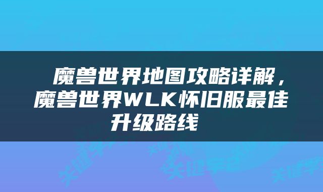  魔兽世界地图攻略详解，魔兽世界WLK怀旧服最佳升级路线 