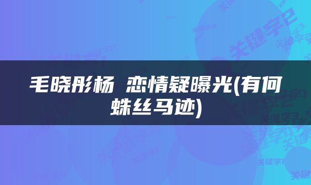 毛晓彤杨玏恋情疑曝光(有何蛛丝马迹)